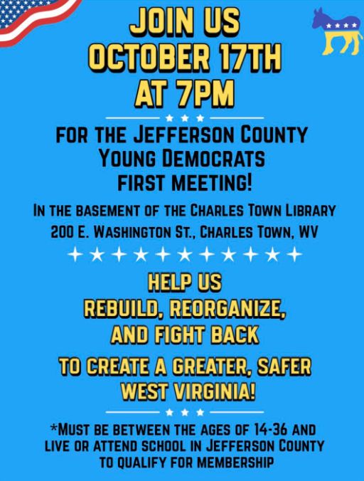 Join Us October 17th @ 7pm - for the Jefferson County Young Democrats First Meeting. 
Help us rebuild, reorganize, and fight back. Must be between the ages of 14-36 and live or attend school in Jefferson County (WV) to qualify for membership.