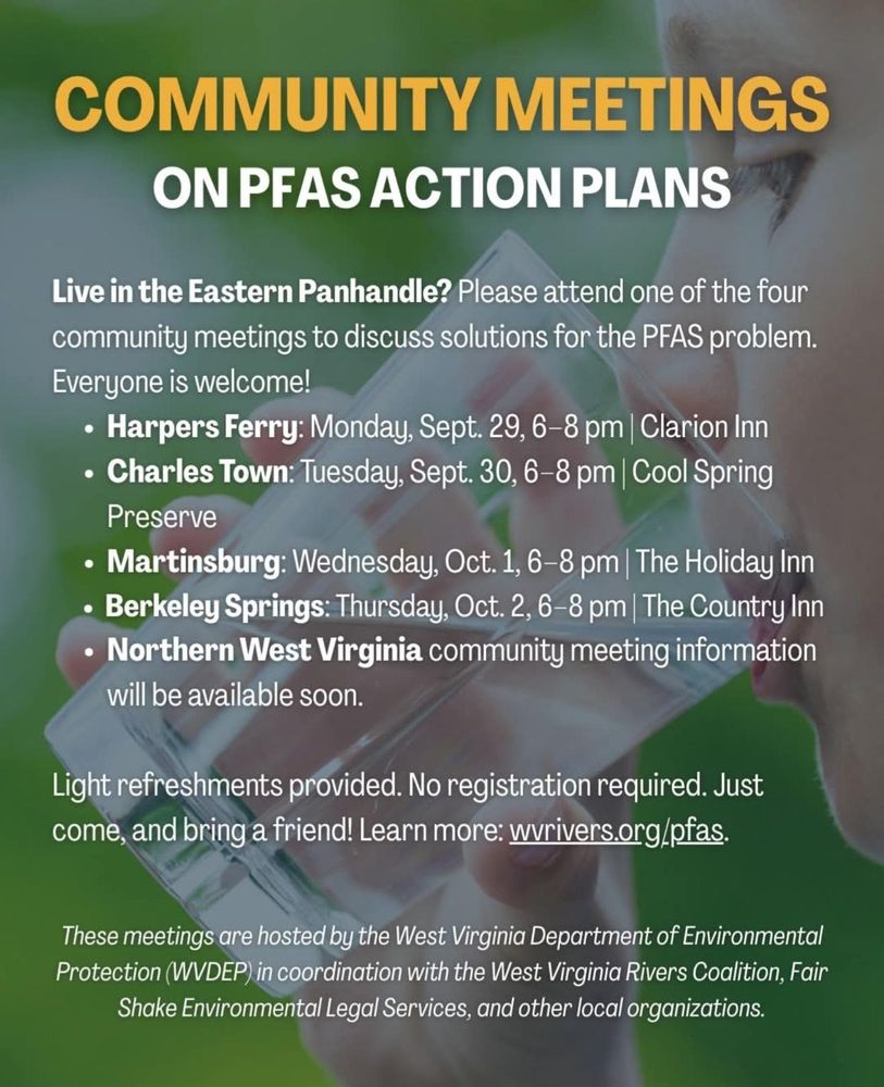 Community meetings on pfas action plans: Harpers Ferry September 29th 6:00 to 8:00 p.m. Clarion Inn. Charles Town September 30th 6:00 to 8:00 p.m. Cool Spring Preserve. Martinsburg October 1st 6:00 to 8:00 p.m. the Holiday Inn. Berkeley Springs October 2nd 6:00 to 8:00 p.m. the country inn. Northern West Virginia Community meeting information will be available soon. For more information go to WVrivers.org/pfas