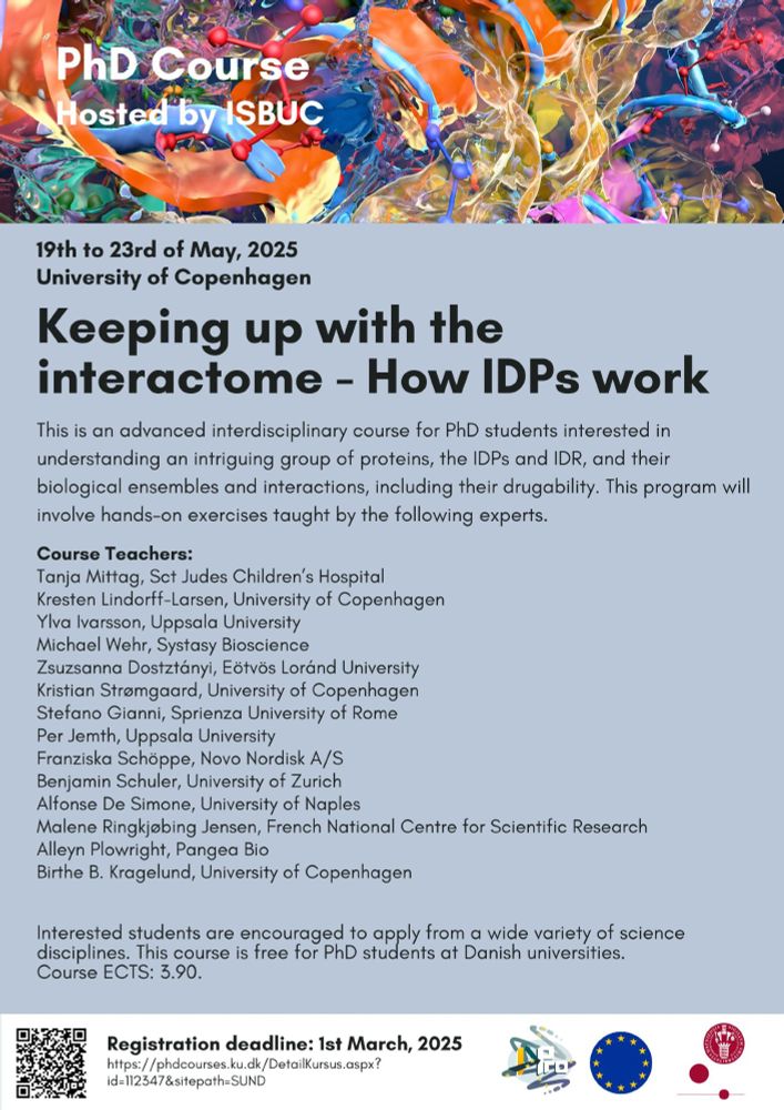 Flyer for the course Keeping up with the interactome - How IDPs work including a list of speakers:
Professor Tanja Mittag, St Jude Children’s Hospital, Memphis, US
Professor Kresten Lindorff-Larsen, BIO, SCIENCE, UCPH
Professor Ylva Ivarsson, Uppsala University, Sweden
Dr. Michael Wehr, Systasy Bioscience, Munich, Germany
Professor Zsuzsanna Dostztányi, Eötvös Loránd University, Hungary
Professor Kristian Strømgaard, HEALTH, UCPH
Professor Stefano Gianni, Sprienza University of Rome, Italy
Professor Per Jemth, Uppsala University, Sweden
Dr. Franziska Schöppe, Novo Nordisk A/S, Denmark
Professor Benjamin Schuler, University of Zurich, Switzerland
Professor Alfonse De Simone, University of Naples, Italy
Dr. Malene Ringkjøbing Jensen, CNRS, Grenoble, France
Alleyn Plowright, Chief Scientific Officer, Pangea Bio, London UK
Professor Birthe B. Kragelund, BIO, SCIENCE, UCPH