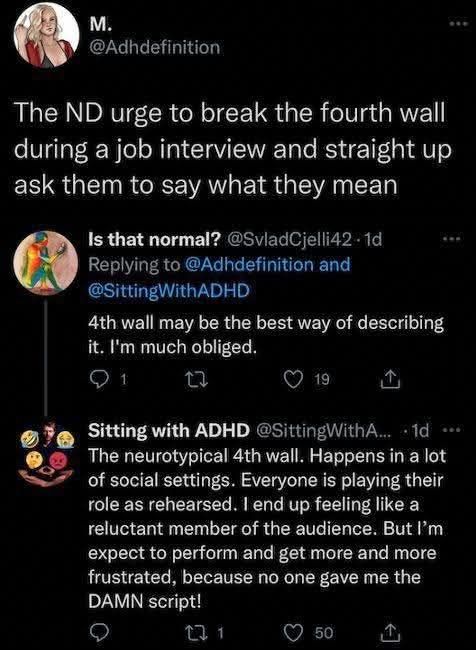 M. says, "The ND urge to break the forth wall during a job interview and straight up ask them to say what they mean."
Is That Normal? replies, "4th wall may be the best way of describing it. I'm much obliged."
Sitting With ADHD then replies, "The neurotypical 4th wall. Happens a lot in social settings. Everyone is playing their role as rehearsed. I end up feeling like a reluctant member of the audience. But I'm expected to perform and get more and more frustrated, because no one gave me the damn script!"
