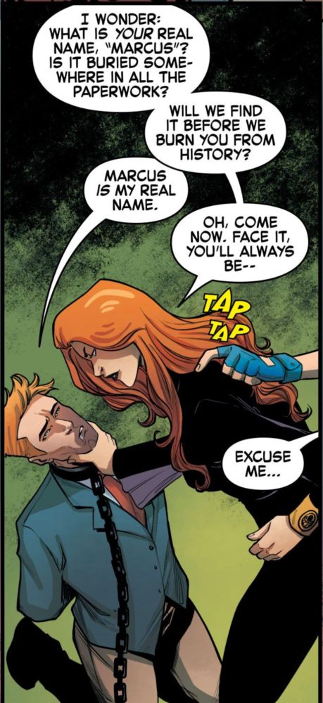 Plucky trans masc reporter Marcus Wetherell has been detained by Hydra. Still in his broadcast outfit, he is chained and kneeling on the floor of a train while Cherry Crane, looking like she could be Black Widow's Wario with her long red hair and black catsuit (with gold Hydra trim), menaces him, one hand on his chin. 

Cherry asks, "I wonder: what is your real name, "Marcus"? Is it buried somewhere in all the paperwork? Will we find it before we burn you from history?" 

Marcus says, "Marcus *is* my real name."

Cherry begins, "Oh, come now. Face it, you'll always be..." before Shela's blue-gloved hand taps her on the shoulder. 

"Excuse me..." Shela says