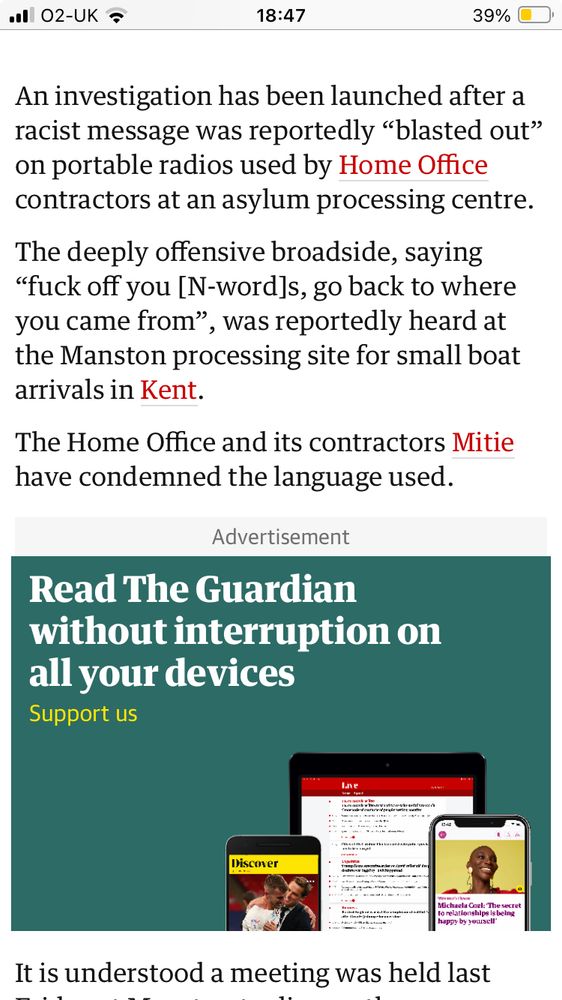 Text from a Guardian article:

An investigation has been launched after a racist message was reportedly “blasted out” on portable radios used by Home Office contractors at an asylum processing centre.

The deeply offensive broadside, saying “fuck off you [N-word]s, go back to where you came from”, was reportedly heard at the Manston processing site for small boat arrivals in Kent.

The Home Office and its contractors Mitie have condemned the language used.