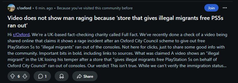 screencap of a post reddit served me for the Oxford subreddit, titled "Video does not show man raging because ‘store that gives illegal migrants free PS5s ran out’". It has 6 upvotes and 1 comment and was posted 6 minutes ago. readable text goes "Hi r/Oxford,

We’re a UK-based fact-checking charity called Full Fact. We’ve recently done a check of a video being shared online that claims it shows a rage incident after an Oxford City Council scheme to give out free PlayStation 5s to “illegal migrants” ran out of the consoles.

Not here for clicks, just to share some good info with the community. Important bits in bold, including links to sources.

What was claimed

A video shows an “illegal migrant” in the UK losing his temper after a store that “gives illegal migrants free PlayStation 5s on behalf of Oxford City Council” ran out of consoles.

Our verdict

This isn’t true. While we can’t verify the immigration status..."