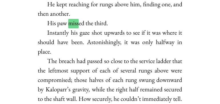 He kept reaching for rungs above him, finding one, and then another.

His paw MISSED the third.

Instantly his gaze shot upwards to see if it was where it should have been. Astonishingly, it was only halfway in place.

The breach had passed so close to the service ladder that the leftmost support of each of several rungs above were compromised; those halves of each rung swung downward by Kaloparr’s gravity, while the right half remained secured to the shaft wall. How securely, he couldn’t immediately tell.
