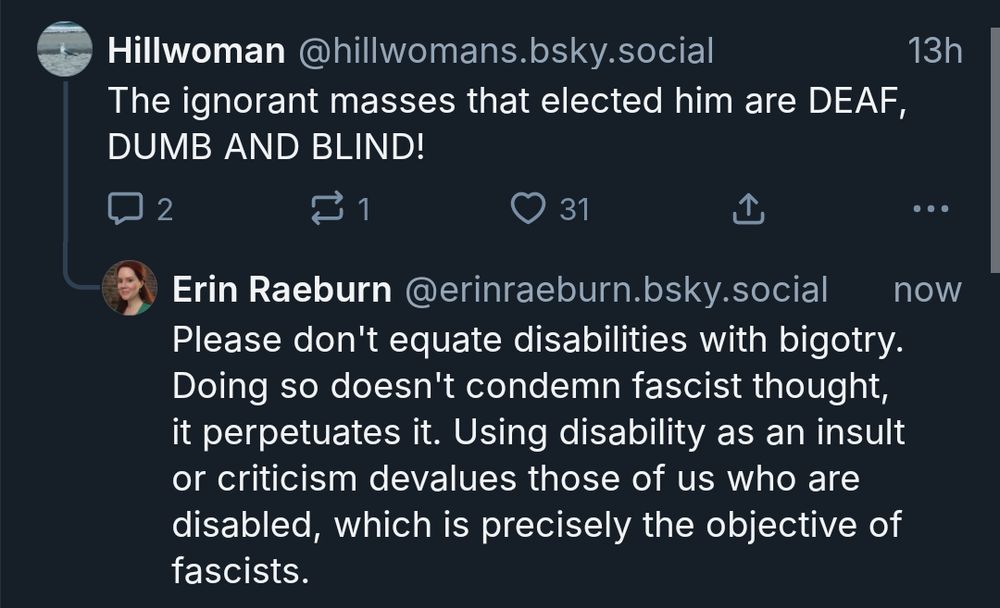 User named Hillwoman: The ignorant masses that elected him are DEAF, DUMB AND BLIND!

Erin Raeburn: Please don't equate disabilities with bigotry. Doing so doesn't condemn fascist thought, it perpetuates it. Using disability as an insult or criticism devalues those of us who are disabled, which is precisely the objective of fascists.