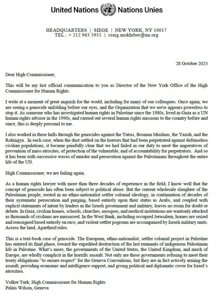 28 October 2023. Dear High Commissioner, This will be my last official communication to you as Director of the New York office of the High Commissioner for Human Rights.
I write at a moment of great anguish for the world, including for many of our colleagues. Once again, we are seeing a genocide unfolding before our eyes, and the Organization that we serve appears powerless to stop it. As someone who investigated human rights in Palestine since the 1980's, lived in Gaza as a UN human rights advisor since the 1990's, and carried out several human rights missions to the country before and since, this is deeply personal to me.
I also worked in these halls through the genocides against the Turks, Bosnian Muslims, the Yazidi, and the Rohingya. In each case, when the dust settled in the horrors that had been perpetrated against defenseless civilian populations, it became painfully clear that we failed in our duty to meet the imperatives of prevention of mass atrocities, of protection of the