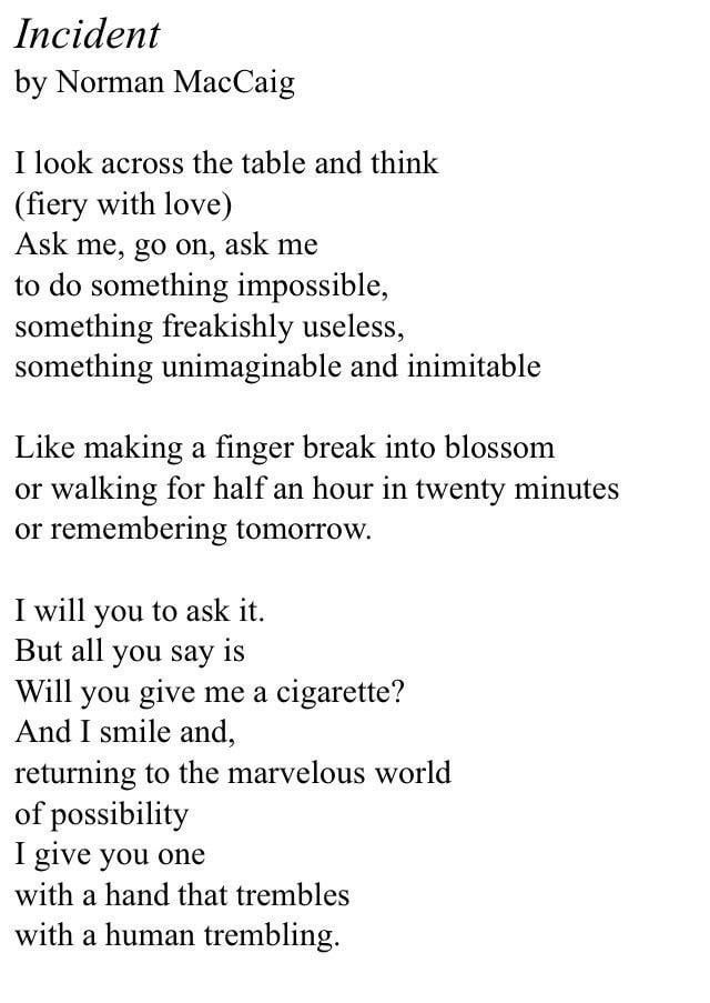 Incident

by Norman MacCaig

I look across the table and think
(fiery with love)
Ask me, go on, ask me to do something impossible, something freakishly useless, something unimaginable and inimitable

Like making a finger break into blossom or walking for half an hour in twenty minutes or remembering tomorrow.

I will you to ask it.
But all you say is
Will you give me a cigarette?
And I smile and, returning to the marvelous world of possibility I give you one with a hand that trembles with a human trembling.