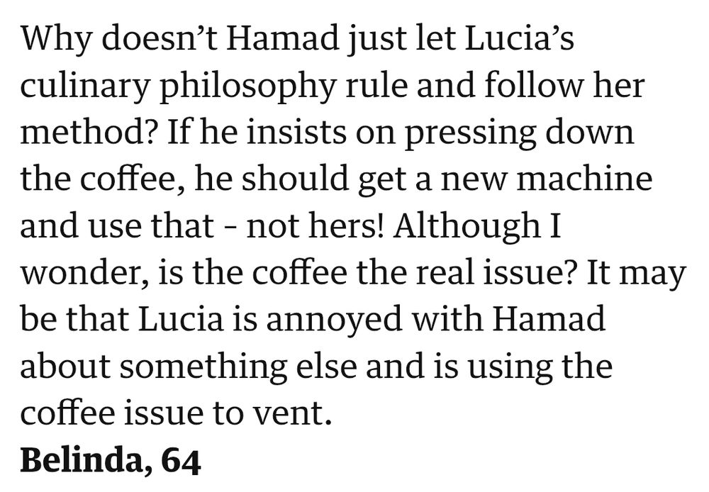 Why doesn’t Hamad just let Lucia’s culinary philosophy rule and follow her method? If he insists on pressing down the coffee, he should get a new machine and use that – not hers! Although I wonder, is the coffee the real issue? It may be that Lucia is annoyed with Hamad about something else and is using the coffee issue to vent.
Belinda, 64