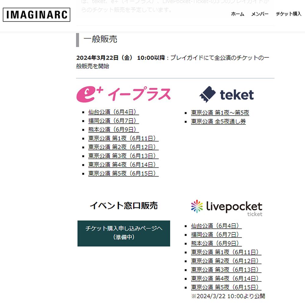 チケット購入画面

「IMAGINARC 想像力の音楽」全8公演は全席指定です。直接販売、または、teket、e+（イープラス）、LivePocket-Ticket-の3つのプレイガイドからのチケット販売を予定しています。

一般販売
2024年3月22日（金） 10:00以降：プレイガイドにて全公演のチケットの一般販売を開始


仙台公演（6月4日）
福岡公演（6月7日）
熊本公演（6月9日）
東京公演 第1夜（6月11日）
東京公演 第2夜（6月12日）
東京公演 第3夜（6月13日）
東京公演 第4夜（6月14日）
東京公演 第5夜（6月15日）

東京公演 第1夜～第5夜
東京公演 全5夜通し券
イベント窓口販売

チケット購入申し込みページへ
（準備中）

仙台公演（6月4日）
福岡公演（6月7日）
熊本公演（6月9日）
東京公演 第1夜（6月11日）
東京公演 第2夜（6月12日）
東京公演 第3夜（6月13日）
東京公演 第4夜（6月14日）
東京公演 第5夜（6月15日）
※2024/3/22 10:00より公開