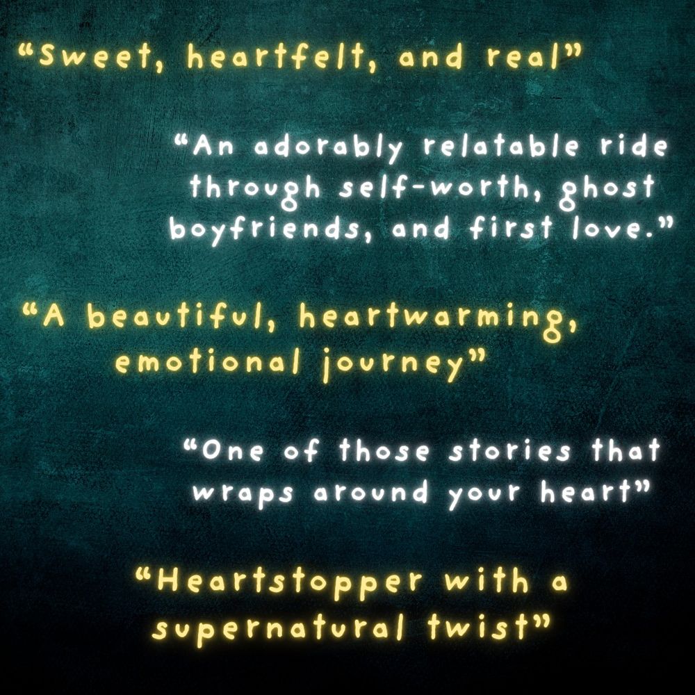 "Sweet, heartfelt, and real" "An adorably relatable ride through self-worth, ghost boyfriends, and first love." "A beautiful, heartwarming journey" "One of those stories that wraps around your heart" "Heartstopper with a supernatural twist"