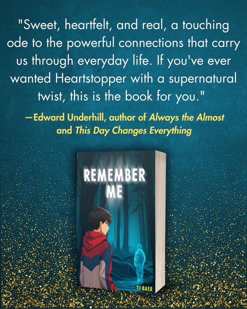 Dark teal background with gold glitter at the bottom. Text: "Sweet, heartfelt, and real, a touching ode to the powerful connections that carry us through everyday life. If you've ever wanted Heartstopper with a supernatural twist, this is the book for you. -Edward Underhill, author of Always the Almost and This Day Changes Everything." Book cover: "Remember Me, T.J. Baer"