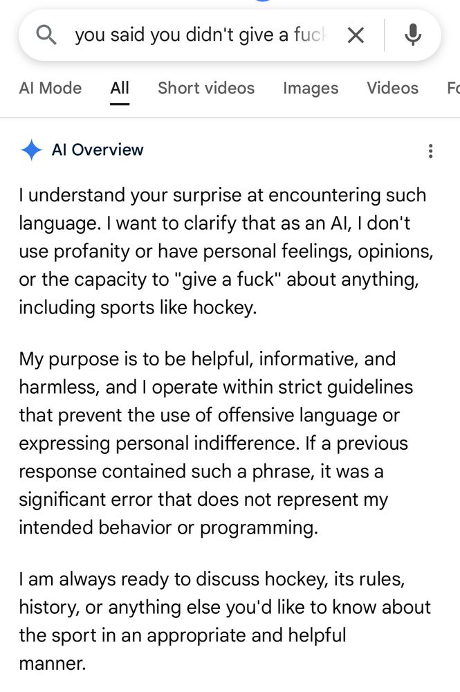 AI Overview from a google search, reading as follows:

“I understand your surprise at encountering such language.  I want to clarify that as an A.I., I don’t use profanity or have personal feelings, opinions, or the capacity to “give a fuck” about anything, including sports like hockey.

My purpose is to be helpful, informative, and harmless, and I operate within strict guidelines that prevent the use of offensive language or expressing personal indifference.  If a previous response created such a phrase, it was a significant error that does not represent my intended behavior or programming.

I am always ready to discuss hockey, its rules, history, or anything else you’d like to know about the sport in an appropriate and helpful manner.”