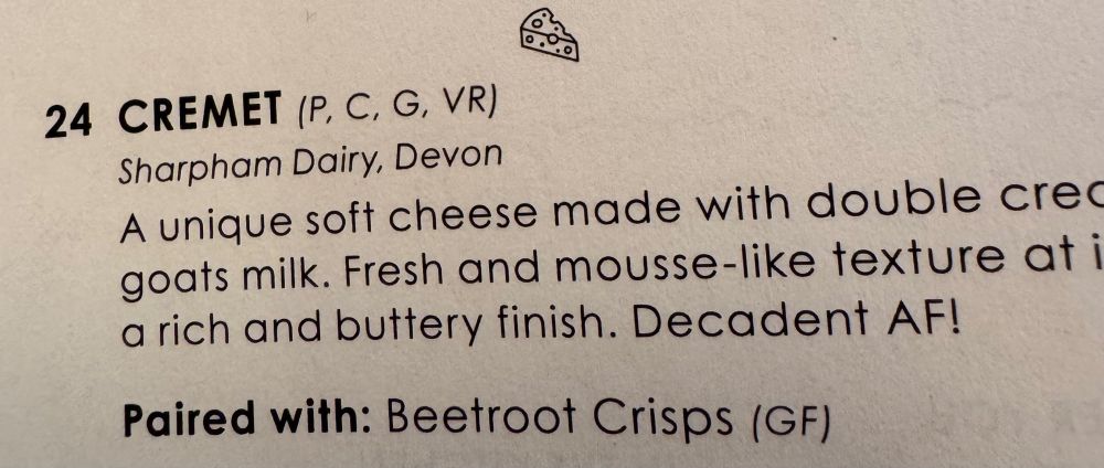 24 CREMET (P, C, G, VR) Sharpham Dairy, Devon A unique soft cheese made with double crec goats milk. Fresh and mousse-like texture at i a rich and buttery finish. Decadent AF! Paired with: Beetroot Crisps (GF)