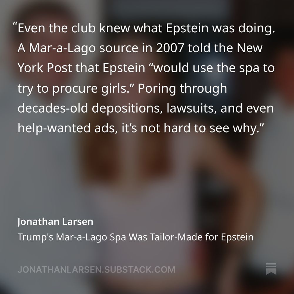 Quote from Jonathan Larsen's reporting on recruiting and employment at Mar-a-Lago at the time it hired Virginia Giuffre and other underage girls. "Even the club knoew what Epstein was doing. A Mar-A-Lago source in 2007 told the NYPost that Epstein "would use the spa to try to procure girls." Poring through decades-old depositions, lawsuits, and even help-wanted ads, it's hard not to see why."