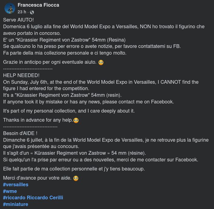 Serve AIUTO!
Domenica 6 luglio alla fine del World Model Expo a Versailles, NON ho trovato il figurino che avevo portato in concorso.
E' un "Kürassier Regiment von Zastrow" 54mm (Resina)
Se qualcuno lo ha preso per errore o avete notizie, per favore contattatemi su FB.
Fa parte della mia collezione personale e ci tengo molto.
Grazie in anticipo per ogni eventuale aiuto. 🥹
------------------------------
HELP NEEDED!
On Sunday, July 6th, at the end of the World Model Expo in Versailles, I CANNOT find the figure I had entered for the competition.
It's a "Kürassier Regiment von Zastrow" 54mm (resin).
If anyone took it by mistake or has any news, please contact me on Facebook.
It's part of my personal collection, and I care deeply about it.
Thanks in advance for any help.🥹
---------------------------------
Besoin d'AIDE !
Dimanche 6 juillet, à la fin de la World Model Expo de Versailles, je ne retrouve plus la figurine que j'avais présentée au concours.
Il s'agit d'un « Kürassier Regiment von Zastrow » 54 mm (résine).
Si quelqu'un l'a prise par erreur ou a des nouvelles, merci de me contacter sur Facebook.
Elle fait partie de ma collection personnelle et j'y tiens beaucoup.
Merci d'avance pour votre aide. 🥹