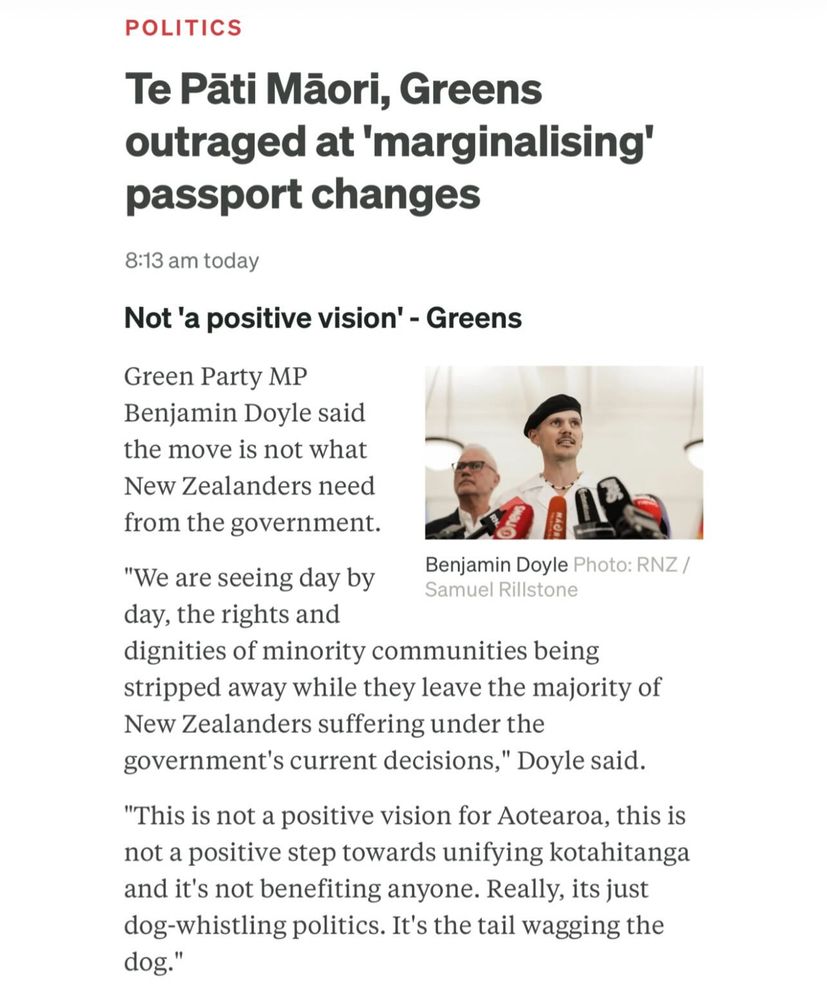 Te Pāti Mãori, Greens outraged at 'marginalising' passport changes

Not 'a positive vision' - Greens

Green Party MP Benjamin Doyle said the move is not what New Zealanders need from the government. “We are seeing day by day, the rights and dignities of minority communities being stripped away while they leave the majority of New Zealanders suffering under the government's current decisions," Doyle said.

"This is not a positive vision for Aotearoa, this is not a positive step towards unifying kotahitanga and it's not benefiting anyone. Really, its just dog-whistling politics. It's the tail wagging the dog."