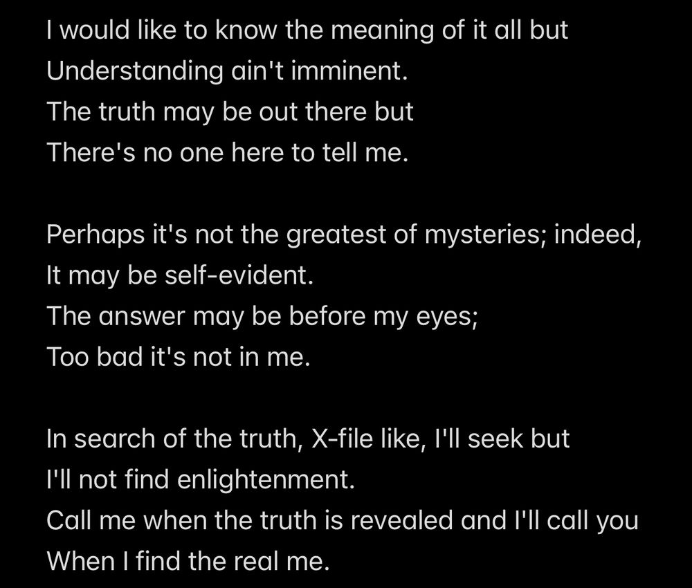 I would like to know the meaning of it all but
Understanding ain't imminent. 
The truth may be out there but
There's no one here to tell me.

Perhaps it's not the greatest of mysteries; indeed,
It may be self-evident.
The answer may be before my eyes;
Too bad it's not in me.

In search of the truth, X-file like, I'll seek but
I'll not find enlightenment.
Call me when the truth is revealed and I'll call you
When I find the real me.
