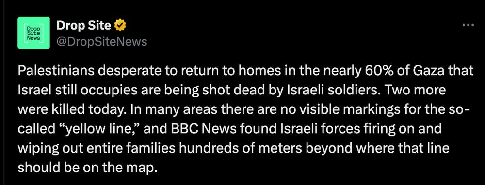 Palestinians desperate to return to homes in the nearly 60% of Gaza that Israel still occupies are being shot dead by Israeli soldiers. Two more were killed today. In many areas there are no visible markings for the so-called “yellow line,” and BBC News found Israeli forces firing on and wiping out entire families hundreds of meters beyond where that line should be on the map.
