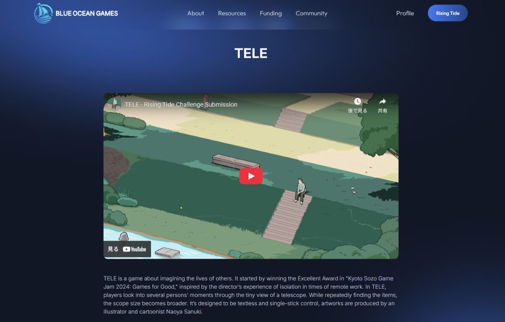 the screenshot of TELE's submission page
there's a game title, trailer video and brief descriptions

TELE is a game about imagining the lives of others. It started by winning the Excellent Award in "Kyoto Sozo Game Jam 2024: Games for Good," inspired by the director’s experience of isolation in times of remote work. In TELE, players look into several persons’ moments through the tiny view of a telescope. While repeatedly finding the items, the scope size becomes broader. It’s designed to be textless and single-stick control, artworks are produced by an illustrator and cartoonist Naoya Sanuki.