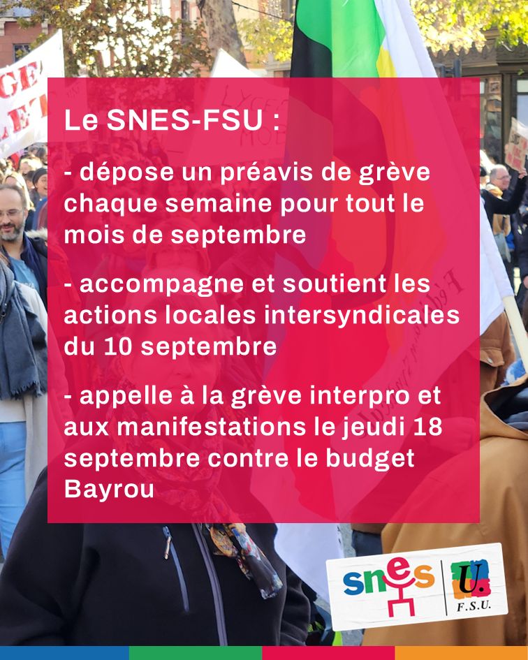 Le SNES-FSU : - dépose un préavis de grève chaque semaine pour tout le mois de septembre - accompagne et soutient les actions locales intersyndicales du 10 septembre - appelle à la grève interpro et aux manifestations le jeudi 18 septembre contre le budget Bayrou 