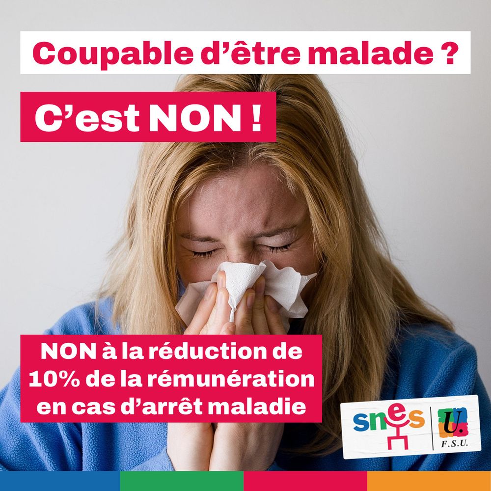 Visuel SNES-FSU. En fond, la photo d'une femme qui éternue ou se mouche dans un mouchoir. Au premier plan, en rouge et blanc : "Coupable d'être malade ? C'est NON ! NON à la réduction de 10% de la rémunération en cas d'arrêt maladie"