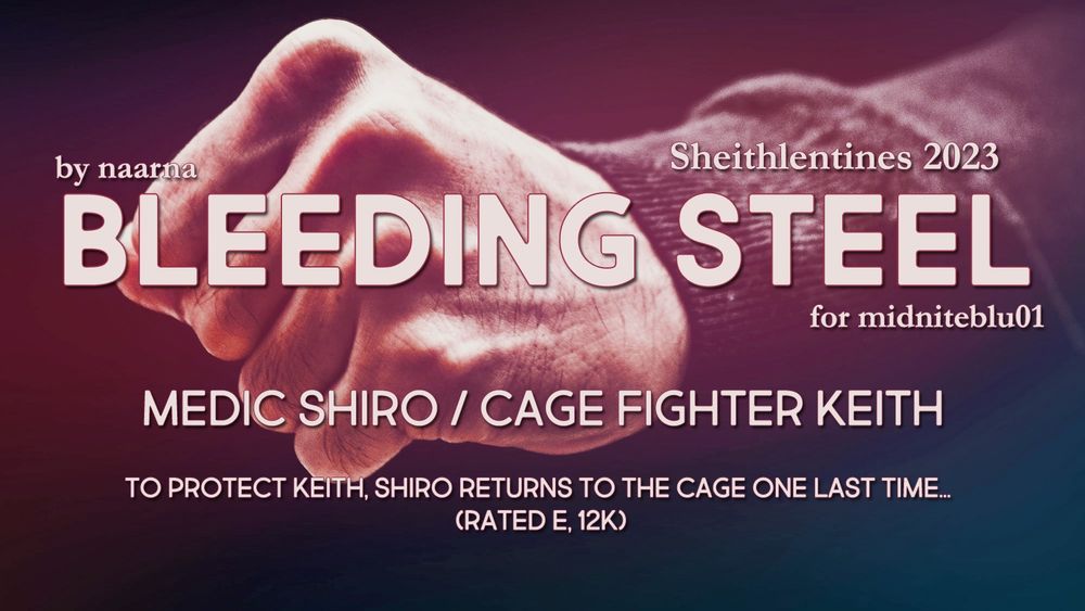 Cover Graphic for my fic. Background is a sepia-toned picture of a fist.
Title: Bleeding Steel
by naarna
for midniteblue01
Medic Shiro / Cage Fighter Keitg
To protect Keith, Shiro returns to the cage one more time. (Rated E, 12k)