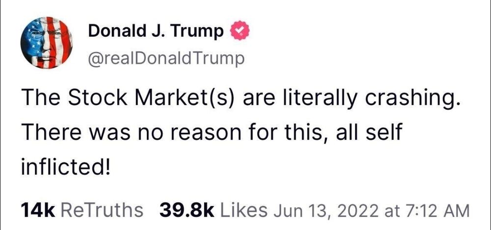 Truth Social Post: 13 June 2022

Donald J. Trump
@realDonaldTrump 
The Stock Market(s) are literally crashing There was no reason for this, all self inflicted! 

14k ReTruths 39.8k Likes Jun 13, 2022 at 7:12 AM 