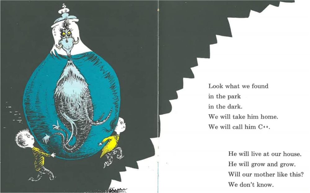 A modified page from the book One Fish Two Fish Red Fish Blue Fish by Dr. Seuss.

On the left side, an image of the creature named Clark.

On the right side, the following poem:

Look what we found
in the park
in the dark.
We will take him home.
We will call him C++.

He will live at our house.
He will grow and grow.
Will our mother like this?
We don't know.