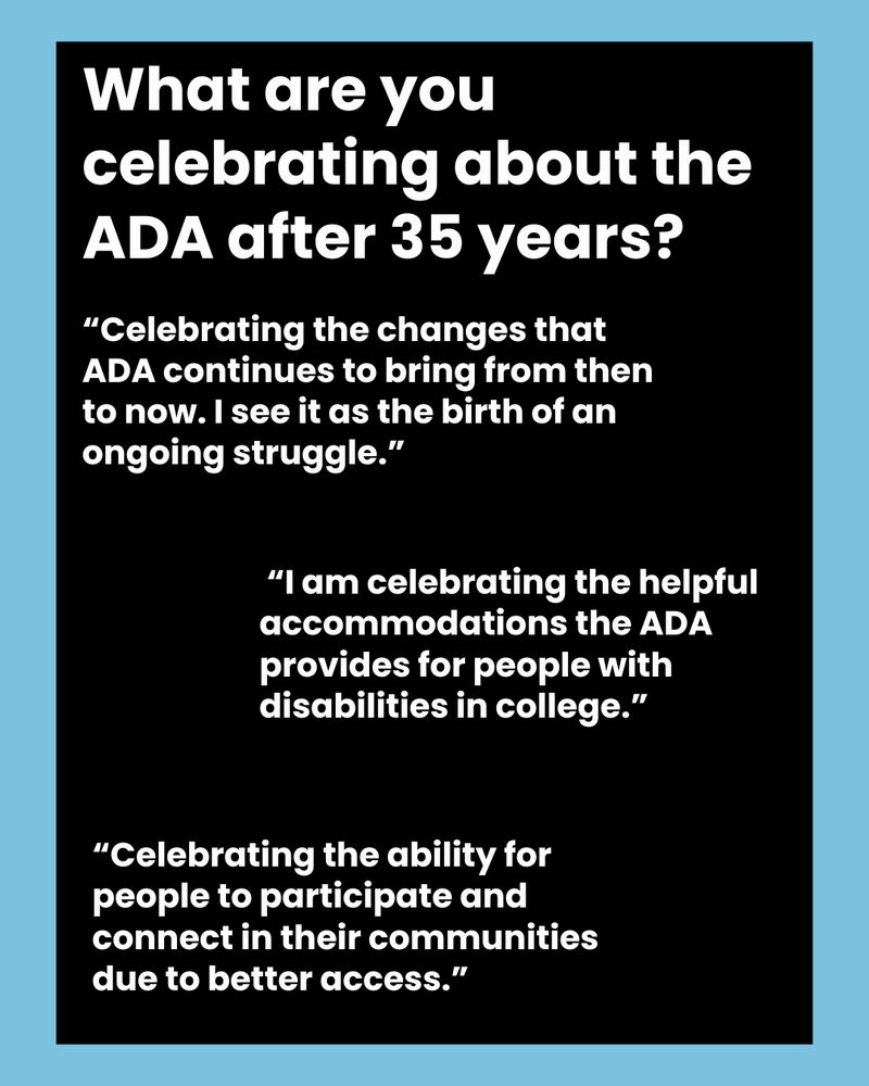 What are you celebrating about the ADA after 35 years?
“Celebrating the changes that ADA continues to bring from then to now. I see it as the birth of an ongoing struggle.”
“I am celebrating the helpful accommodations the ADA provides for people with disabilities in college.”
“Celebrating the ability for people to participate and connect in their communities due to better access.”