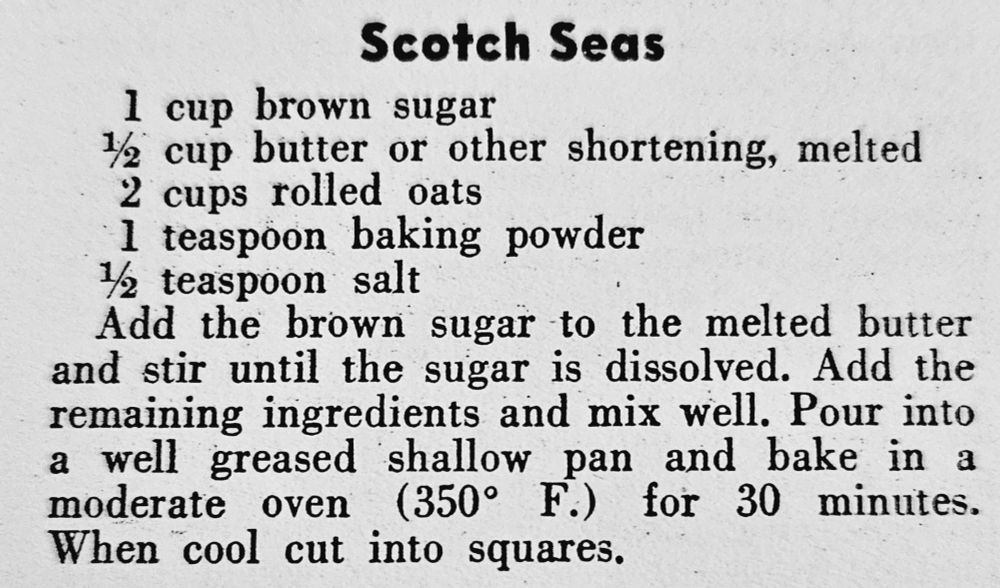 1 cup brown sugar, ½ cup butter or other shortening, melted, 2 cups rolled oats, 1 tsp baking powder, ½ tsp salt. Add sugar to melted butter & stir until sugar dissolved. Add remaining ingredients & mix well. Pour into a well-greased shallow pan & bake in moderate oven (350°F) for 30 minutes. When cool cut into squares.