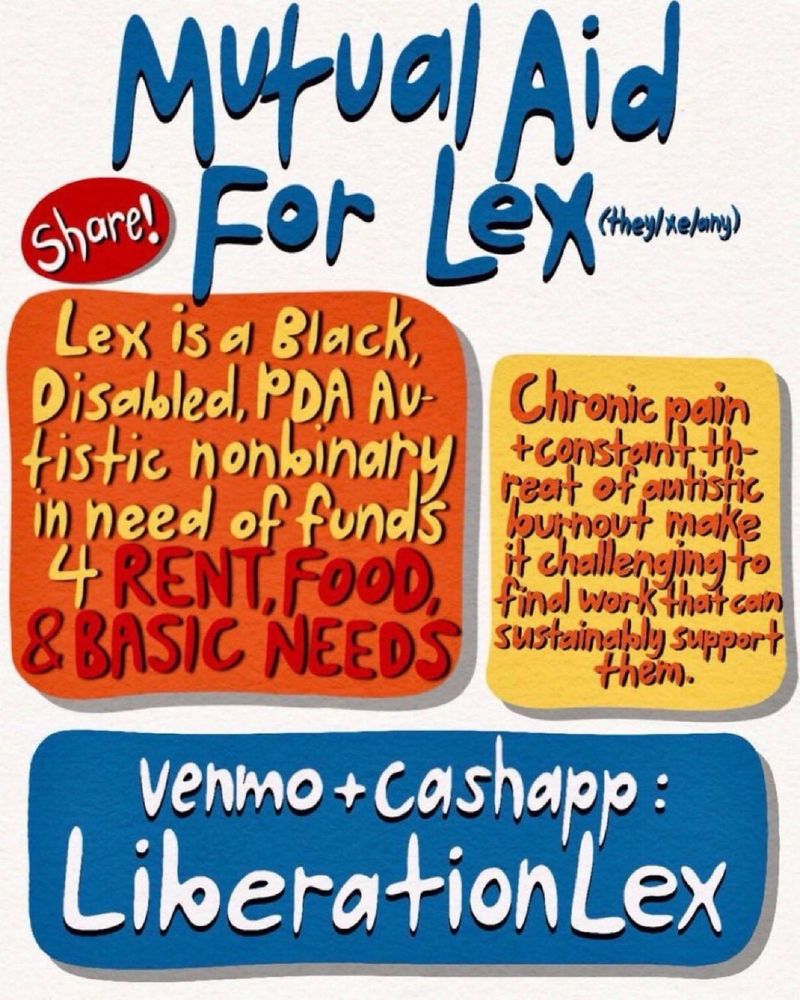 Mutual aid flyer that says mutual aid for lex with the they/xe/any in parentheses to the left of the title it says share, in a box below that it says lex is a disabled PDA autistic, non-binary in need of funds for rent food, and basic needs in the box next to that it says chronic pain plus constant threat of autistic burn out, make it challenging to find work that consistently support them in the box on the bottom it says Venmo plus cash app: liberationlex