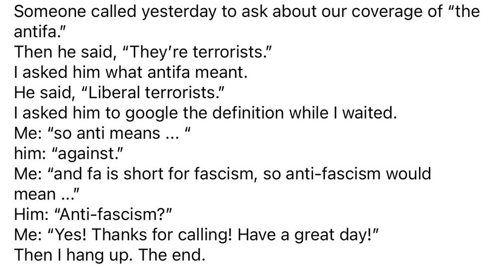 Someone called yesterday to ask about our coverage of “the antifa.” 
Then he said, “They’re terrorists.”
I asked him what antifa meant.
He said, “Liberal terrorists.”
I asked him to google the definition while I waited.
Me: “so anti means ... “
him: “against.”
Me: “and fa is short for fascism, so anti-fascism would mean ...”
Him: “Anti-fascism?”
Me: “Yes! Thanks for calling! Have a great day!”
Then I hang up. The end.