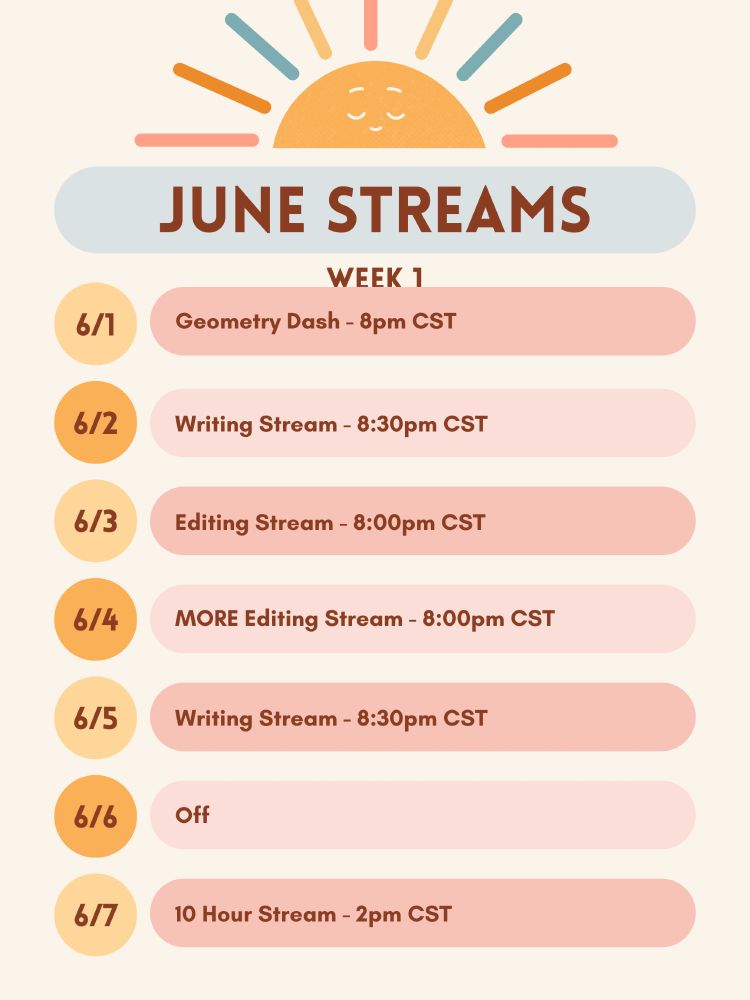 Stream schedule. June 1 - 8pm CT Geometry Dash. June 2nd - Writing stream at 8:30pm CT. June 3rd - Editing Stream at 8pm CT. June 4th - MORE Editing 8:00pm CT. June 5 - Writing Stream - 8:30pm CT. Off on June 6. June 7th - 10 hour Stream starting at 2pm CST. 
