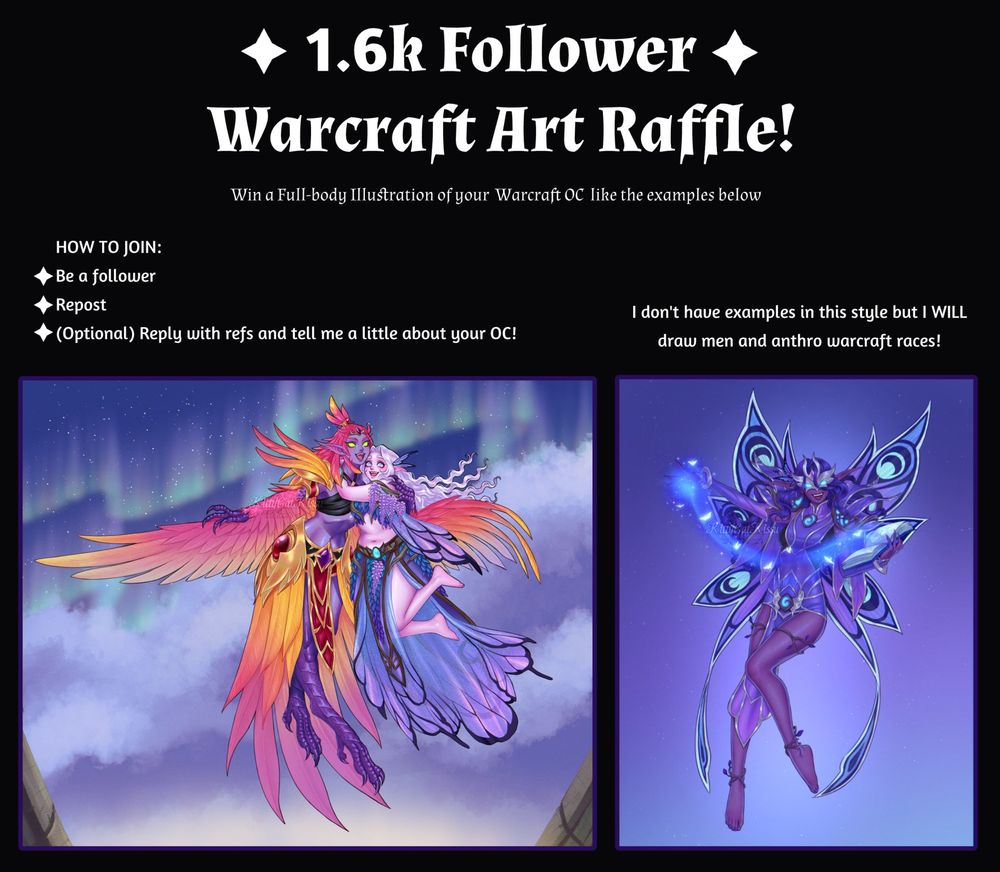 Text reads : ✦1.6k FOLLOWER WARCRAFT ART RAFFLE!✦
Win a Full-body Illustration of your Warcraft OC like the examples below

How to join:

✦Be a Follower
✦Repost
✦(Optional) Reply with refs and tell me a little about your OC!

I don't have examples in this style but I WILL draw men and anthro warcraft races!

below the text are two example illustrations for the raffle.