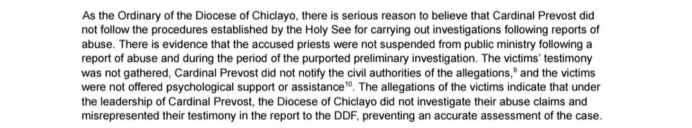As the Ordinary of the Diocese of Chiclayo, there is serious reason to believe that Cardinal Prevost did
not follow the procedures established by the Holy See for carrying out investigations following reports of
abuse. There is evidence that the accused priests were not suspended from public ministry following a
report of abuse and during the period of the purported preliminary investigation. The victims’ testimony
was not gathered, Cardinal Prevost did not notify the civil authorities of the allegations, and the victims
9
were not offered psychological support or assistance . The allegations of the victims indicate that under
10
the leadership of Cardinal Prevost, the Diocese of Chiclayo did not investigate their abuse claims and
misrepresented their testimony in the report to the DDF, preventing an accurate assessment of the case.
