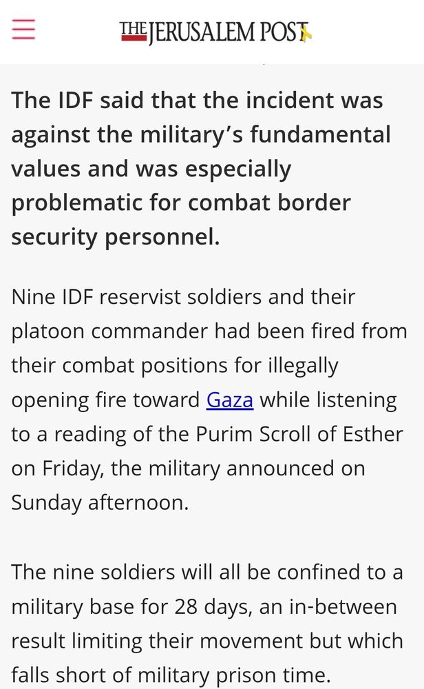 The IDF said that the incident was against the military’s fundamental values and was especially problematic for combat border security personnel.
Nine IDF reservist soldiers and their platoon commander had been fired from their combat positions for illegally opening fire toward Gaza while listening to a reading of the Purim Scroll of Esther on Friday, the military announced on Sunday afternoon.

The nine soldiers will all be confined to a military base for 28 days, an in-between result limiting their movement but which falls short of military prison time.