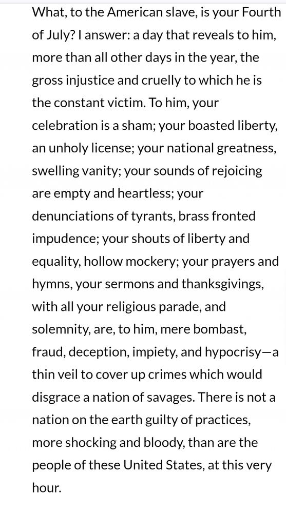 What, to the American slave, is your Fourth of July? I answer: a day that reveals to him, more than all other days in the year, the gross injustice and cruelly to which he is the constant victim. To him, your celebration is a sham; your boasted liberty, an unholy license; your national greatness, swelling vanity; your sounds of rejoicing are empty and heartless; your denunciations of tyrants, brass fronted impudence; your shouts of liberty and equality, hollow mockery; your prayers and hymns, your sermons and thanksgivings, with all your religious parade, and solemnity, are, to him, mere bombast, fraud, deception, impiety, and hypocrisy—a thin veil to cover up crimes which would disgrace a nation of savages. There is not a nation on the earth guilty of practices, more shocking and bloody, than are the people of these United States, at this very hour.
