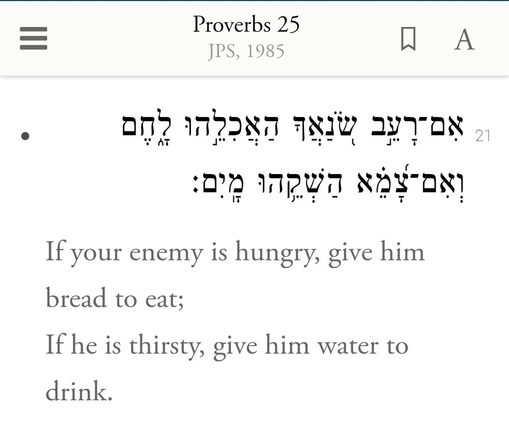 אִם־רָעֵ֣ב שֹׂ֭נַאֲךָ הַאֲכִלֵ֣הוּ לָ֑חֶם וְאִם־צָ֝מֵ֗א הַשְׁקֵ֥הוּ מָֽיִם׃ 
If your enemy is hungry, give him bread to eat;
If he is thirsty, give him water to drink.
