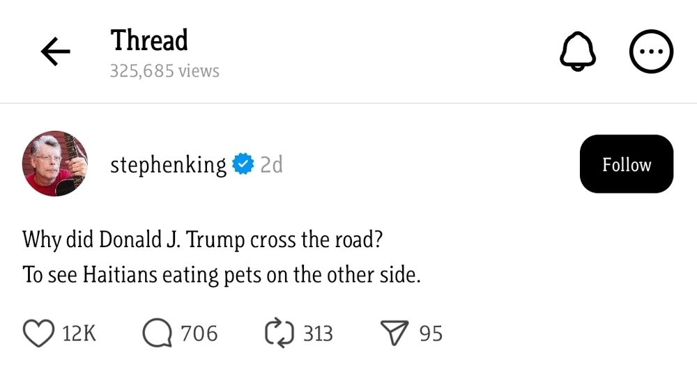 A post on Threads from Stephen King reading:

Why did Donald J. Trump cross the road?
To see Haitians eating pets on the other side. 