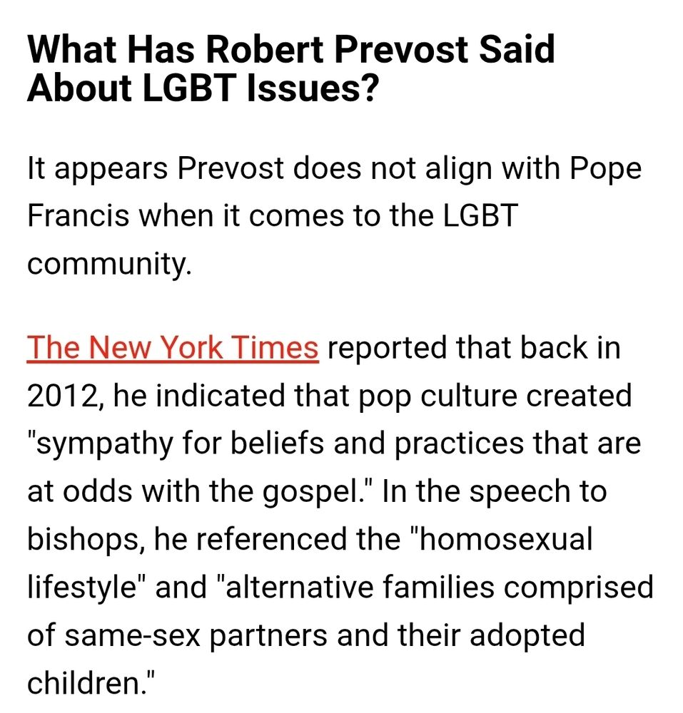 What Has Robert Prevost Said About LGBT Issues?
It appears Prevost does not align with Pope Francis when it comes to the LGBT community.

The New York Times reported that back in 2012, he indicated that pop culture created "sympathy for beliefs and practices that are at odds with the gospel." In the speech to bishops, he referenced the "homosexual lifestyle" and "alternative families comprised of same-sex partners and their adopted children."