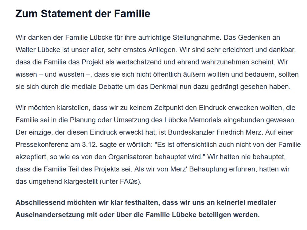 https://cdu-denkmal.de/#updates

Zum Statement der Familie

Wir danken der Familie Lübcke für ihre aufrichtige Stellungnahme. Das Gedenken an Walter Lübcke ist unser aller, sehr ernstes Anliegen. Wir sind sehr erleichtert und dankbar, dass die Familie das Projekt als wertschätzend und ehrend wahrzunehmen scheint. Wir wissen – und wussten –, dass sie sich nicht öffentlich äußern wollten und bedauern, sollten sie sich durch die mediale Debatte um das Denkmal nun dazu gedrängt gesehen haben.

Wir möchten klarstellen, dass wir zu keinem Zeitpunkt den Eindruck erwecken wollten, die Familie sei in die Planung oder Umsetzung des Lübcke Memorials eingebunden gewesen. Der einzige, der diesen Eindruck erweckt hat, ist Bundeskanzler Friedrich Merz. Auf einer Pressekonferenz am 3.12. sagte er wörtlich: "Es ist offensichtlich auch nicht von der Familie akzeptiert, so wie es von den Organisatoren behauptet wird." Wir hatten nie behauptet, dass die Familie Teil des Projekts sei. Als wir von Merz' Behauptung erfuhren, hatten wir das umgehend klargestellt (unter FAQs).

Abschliessend möchten wir klar festhalten, dass wir uns an keinerlei medialer Auseinandersetzung mit oder über die Familie Lübcke beteiligen werden. 