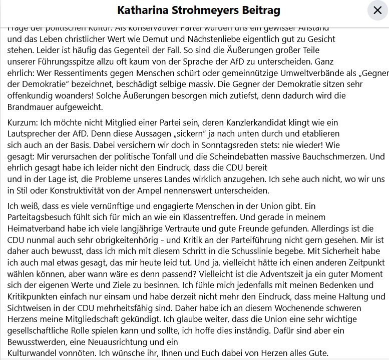 Kurzum: Ich möchte nicht Mitglied einer Partei sein, deren Kanzlerkandidat klingt wie ein Lautsprecher der AfD. Denn diese Aussagen „sickern“ ja nach unten durch und etablieren sich auch an der Basis. Dabei versichern wir doch in Sonntagsreden stets: nie wieder! Wie
gesagt: Mir verursachen der politische Tonfall und die Scheindebatten massive Bauchschmerzen. Und ehrlich gesagt habe ich leider nicht den Eindruck, dass die CDU bereit und in der Lage ist, die Probleme unseres Landes wirklich anzugehen. Ich sehe auch nicht, wo wir uns in Stil oder Konstruktivität von der Ampel nennenswert unterscheiden.
Ich weiß, dass es viele vernünftige und engagierte Menschen in der Union gibt. Ein Parteitagsbesuch fühlt sich für mich an wie ein Klassentreffen. Und gerade in meinem Heimatverband habe ich viele langjährige Vertraute und gute Freunde gefunden. Allerdings ist die CDU nunmal auch sehr obrigkeitenhörig - und Kritik an der Parteiführung nicht gern gesehen. Mir ist daher auch bewusst, dass ich mich mit diesem Schritt in die Schusslinie begebe. Mit Sicherheit habe ich auch mal etwas gesagt, das mir heute leid tut. Und ja, vielleicht hätte ich einen anderen Zeitpunkt wählen können, aber wann wäre es denn passend? Vielleicht ist die Adventszeit ja ein guter Moment sich der eigenen Werte und Ziele zu besinnen. Ich fühle mich jedenfalls mit meinen Bedenken und Kritikpunkten einfach nur einsam und habe derzeit nicht mehr den Eindruck, dass meine Haltung und Sichtweisen in der CDU mehrheitsfähig sind. Daher habe ich an diesem Wochenende schweren Herzens meine Mitgliedschaft gekündigt. Ich glaube weiter, dass die Union eine sehr wichtige gesellschaftliche Rolle spielen kann und sollte, ich hoffe dies inständig. Dafür sind aber ein Bewusstwerden, eine Neuausrichtung und ein Kulturwandel vonnöten. Ich wünsche ihr, Ihnen und Euch dabei von Herzen alles Gute.