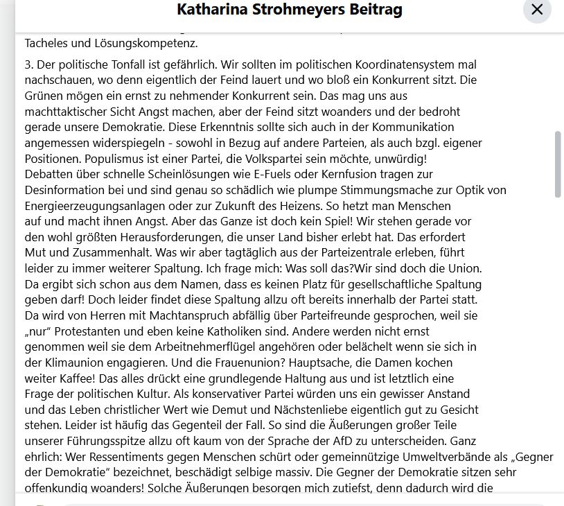 angemessen widerspiegeln - sowohl in Bezug auf andere Parteien, als auch bzgl. eigener Positionen. Populismus ist einer Partei, die Volkspartei sein möchte, unwürdig!
Debatten über schnelle Scheinlösungen wie E-Fuels oder Kernfusion tragen zur Desinformation bei und sind genau so schädlich wie plumpe Stimmungsmache zur Optik von Energieerzeugungsanlagen oder zur Zukunft des Heizens. So hetzt man Menschen
auf und macht ihnen Angst. Aber das Ganze ist doch kein Spiel! Wir stehen gerade vor den wohl größten Herausforderungen, die unser Land bisher erlebt hat. Das erfordert Mut und Zusammenhalt. Was wir aber tagtäglich aus der Parteizentrale erleben, führt leider zu immer weiterer Spaltung. Ich frage mich: Was soll das?Wir sind doch die Union.
Da ergibt sich schon aus dem Namen, dass es keinen Platz für gesellschaftliche Spaltung geben darf! Doch leider findet diese Spaltung allzu oft bereits innerhalb der Partei statt.
Da wird von Herren mit Machtanspruch abfällig über Parteifreunde gesprochen, weil sie „nur“ Protestanten und eben keine Katholiken sind. Andere werden nicht ernst genommen weil sie dem Arbeitnehmerflügel angehören oder belächelt wenn sie sich in der Klimaunion engagieren. Und die Frauenunion? Hauptsache, die Damen kochen weiter Kaffee! Das alles drückt eine grundlegende Haltung aus und ist letztlich eine Frage der politischen Kultur. Als konservativer Partei würden uns ein gewisser Anstand und das Leben christlicher Wert wie Demut und Nächstenliebe eigentlich gut zu Gesicht stehen. Leider ist häufig das Gegenteil der Fall. So sind die Äußerungen großer Teile unserer Führungsspitze allzu oft kaum von der Sprache der AfD zu unterscheiden. 
Ganz ehrlich: Wer Ressentiments gegen Menschen schürt oder gemeinnützige Umweltverbände als „Gegner der Demokratie“ bezeichnet, beschädigt selbige massiv. Die Gegner der Demokratie sitzen sehr offenkundig woanders! Solche Äußerungen besorgen mich zutiefst, denn dadurch wird die Brandmauer aufgeweicht.
