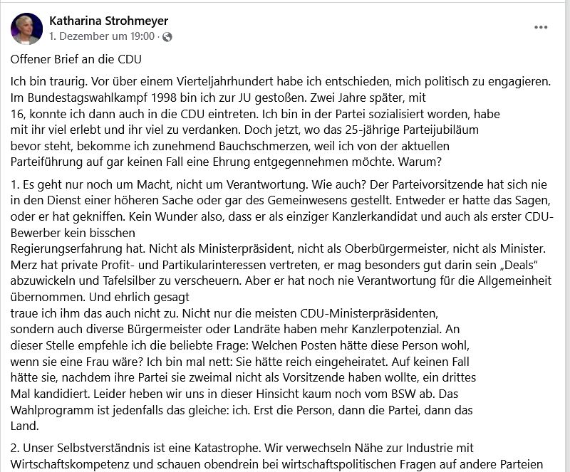 Katharina Strohmeyer 1.Dezember um 19:00
Offener Brief an die CDU
Ich bin traurig. Vor über einem Vierteljahrhundert habe ich entschieden, mich politisch zu engagieren. Im Bundestagswahlkampf 1998 bin ich zur JU gestoßen. Zwei Jahre später, mit 16, konnte ich dann auch in die CDU eintreten. Ich bin in der Partei sozialisiert worden, habe mit ihr viel erlebt und ihr viel zu verdanken. Doch jetzt, wo das 25-jährige Parteijubiläum
bevor steht, bekomme ich zunehmend Bauchschmerzen, weil ich von der aktuellen Parteiführung auf gar keinen Fall eine Ehrung entgegennehmen möchte. Warum?
1. Es geht nur noch um Macht, nicht um Verantwortung. Wie auch? Der Parteivorsitzende hat sich nie in den Dienst einer höheren Sache oder gar des Gemeinwesens gestellt. Entweder er hatte das Sagen, oder er hat gekniffen. Kein Wunder also, dass er als einziger Kanzlerkandidat und auch als erster CDU-Bewerber kein bisschen Regierungserfahrung hat. Nicht als Ministerpräsident, nicht als Oberbürgermeister, nicht als Minister. Merz hat private Profit- und Partikularinteressen vertreten, er mag besonders gut darin sein „Deals“ abzuwickeln und Tafelsilber zu verscheuern. Aber er hat noch nie Verantwortung für die Allgemeinheit übernommen. Und ehrlich gesagt traue ich ihm das auch nicht zu. Nicht nur die meisten CDU-Ministerpräsidenten, sondern auch diverse Bürgermeister oder Landräte haben mehr Kanzlerpotenzial. An
dieser Stelle empfehle ich die beliebte Frage: Welchen Posten hätte diese Person wohl, wenn sie eine Frau wäre? Ich bin mal nett: Sie hätte reich eingeheiratet. Auf keinen Fall hätte sie, nachdem ihre Partei sie zweimal nicht als Vorsitzende haben wollte, ein drittes Mal kandidiert. Leider heben wir uns in dieser Hinsicht kaum noch vom BSW ab. Das Wahlprogramm ist jedenfalls das gleiche: ich. Erst die Person, dann die Partei, dann das Land.