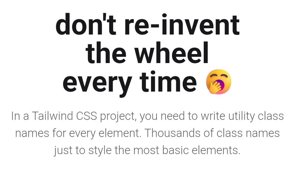 don't re-invent
the wheel
every time

In a Tailwind CSS project, you need to write utility class names for every element. Thousands of class names just to style the most basic elements.