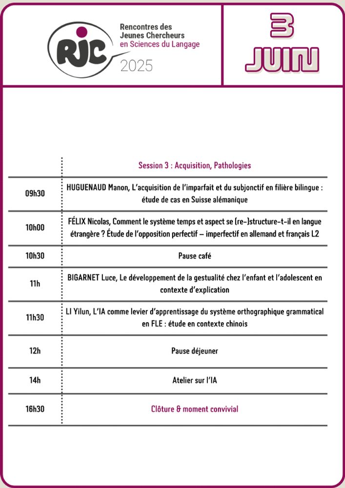 Logo des RJC
3 juin 
Session 3 : Acquisition, Pathologies
9 heures 30: Huguenaud Manon: l'acquisition de l'imparfait et du subjonctif en filière bilingue : étude de cas en Suisse alémanique 
10 heures : Félix Nicolas : Comment le système temps et aspect se (re-)structure-t-il en langue étrangère ? Etude de l'opposition perfectif-imperfectif en allemand et français L2
10 heures 30: Pause café 
11 heures: Bigarnet Luce: le développement de la gestualité chez l'enfant et l'adolescent en contexte d'explication
11heures30 : Li Yilun : l'IA comme levie d'apprentissage du système orthographique grammatical en FLE : étude en contexte chinois 
12 heures : Pause déjeuner 
14 heures : Atelier sur l'IA
16h30 : clôture et moment convivial