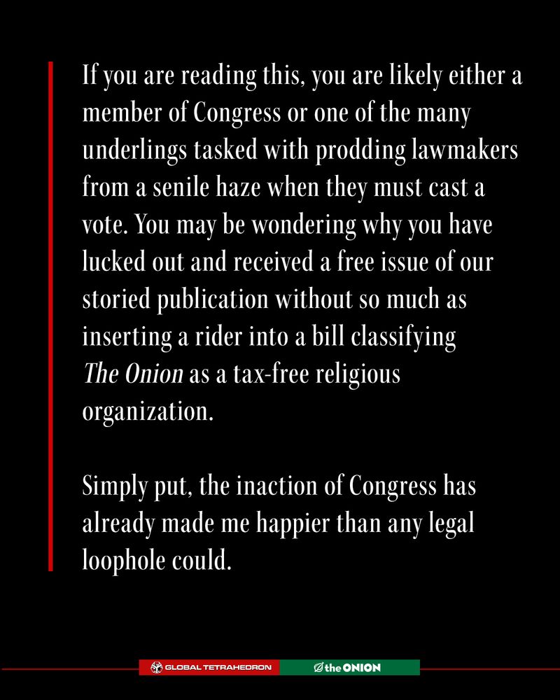If you are reading this, you are likely either a member of Congress or one of the many underlings tasked with prodding lawmakers from a senile haze when they must cast a vote. You may be wondering why you have lucked out and received a free issue of our storied publication without so much as inserting a rider into a bill classifying The Onion as a tax-free religious organization.

Simply put, the inaction of Congress has already made me happier than any legal loophole could.