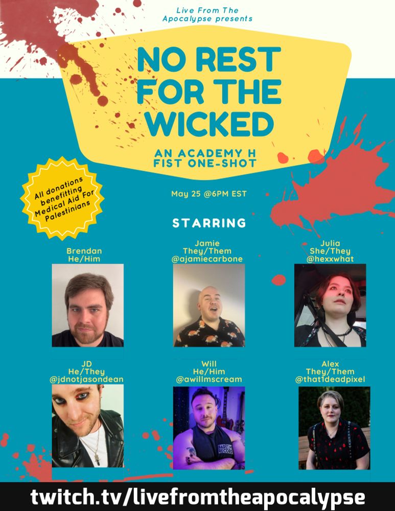 A promo replicating a diner menu splattered with blood that reads Live From The Apocalypse Presents: No Rest For The Wicked, An Academy H FIST One-Shot. All donations benfitting Medical Aid for Palestinians. Player portraits are below, featuring Brendan (He/Him), Jamie (They/Them) @ajamiecarbone, Julia (She/They) @HexxWhat, JD (He/They) @jdnotjasondean, Will (He/Him) @aWillMscream, and Alex (They/Them) @that1deadpixel. 