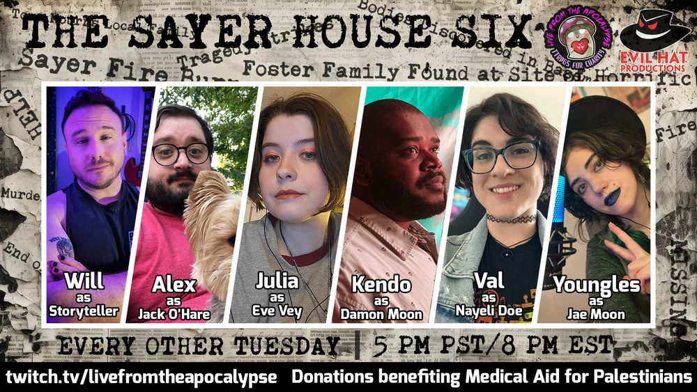 A promo on torn newsprint that reads THE SAYER HOUSE SIX across the top in typeface font. There are other words and headlines like "Murder", "Fire", "Tragedy" etc. printed on it. The center is taken up by a six-person panel of cast photos. From left to right: Will as Storyteller, Alex as Jack O'Hare, Julia as Eve Vey, Kendo as Damon Moon, Val as Nayeli Doe, and Youngles as Jae Moon. At the bottom typeface reads EVERY OTHER TUESDAY, then 5 PM PST/8 PM EST. Under that is a black bar with white text that reads twitch.tv/livefromtheapocalypse, donations benefiting Medical Aid for Palestinians