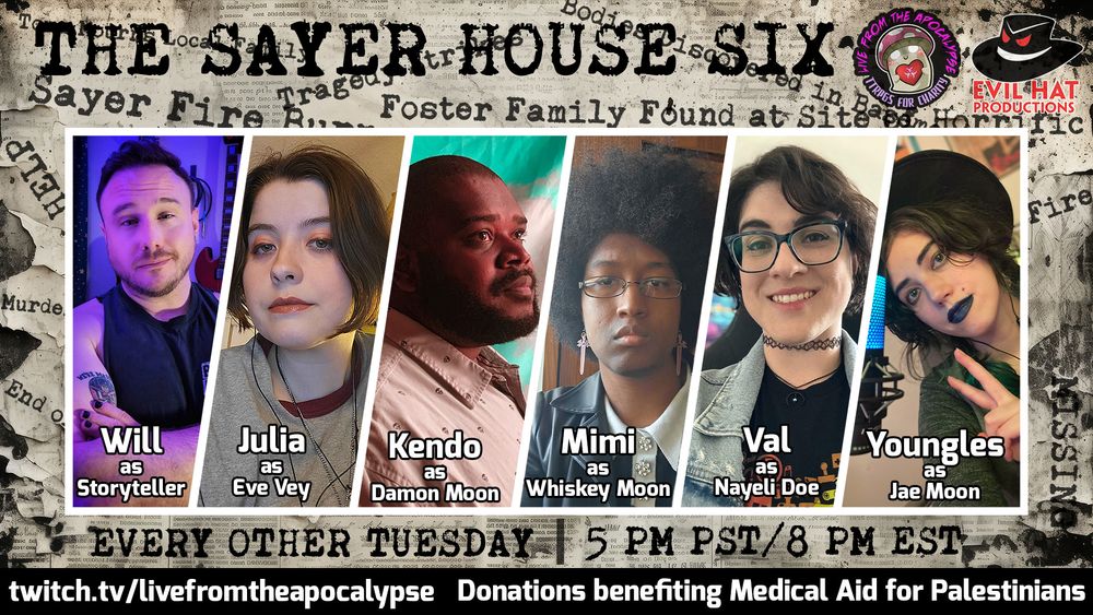 A promo on torn newsprint that reads THE SAYER HOUSE SIX across the top in typeface font. There are other words and headlines like "Murder", "Fire", "Tragedy" etc. printed on it. The center is taken up by a six-person panel of cast photos. From left to right: Will as Storyteller, Julia as Eve Vey, Kendo as Damon Moon, Mimi as Whiskey Moon, Val as Nayeli Doe, and Youngles as Jae Moon. At the bottom typeface reads EVERY OTHER TUESDAY, then 5 PM PST/8 PM EST. Under that is a black bar with white text that reads twitch.tv/livefromtheapocalypse, donations benefiting Medical Aid for Palestinians